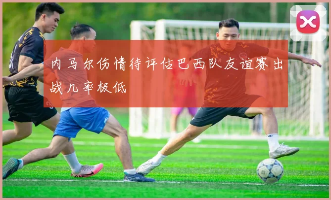 内马尔伤情待评估巴西队友谊赛出战几率极低