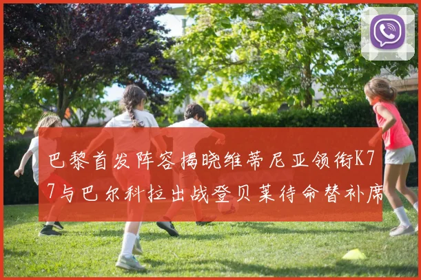 巴黎首发阵容揭晓维蒂尼亚领衔K77与巴尔科拉出战登贝莱待命替补席
