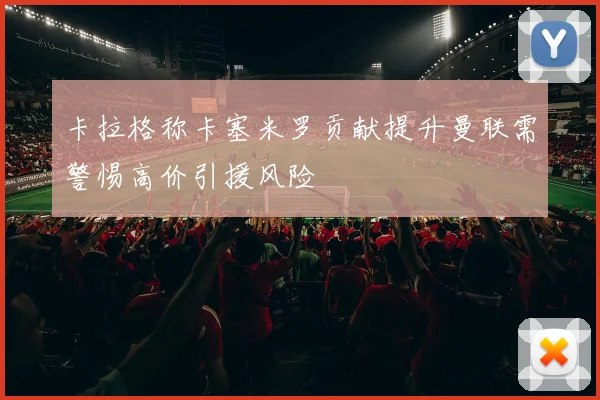 卡拉格称卡塞米罗贡献提升曼联需警惕高价引援风险