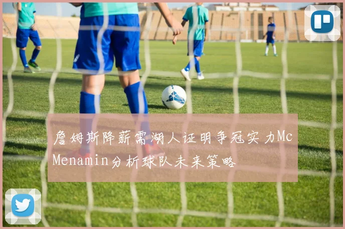 詹姆斯降薪需湖人证明争冠实力McMenamin分析球队未来策略