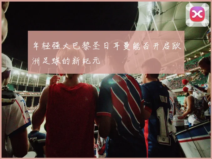 年轻强大巴黎圣日耳曼能否开启欧洲足球的新纪元