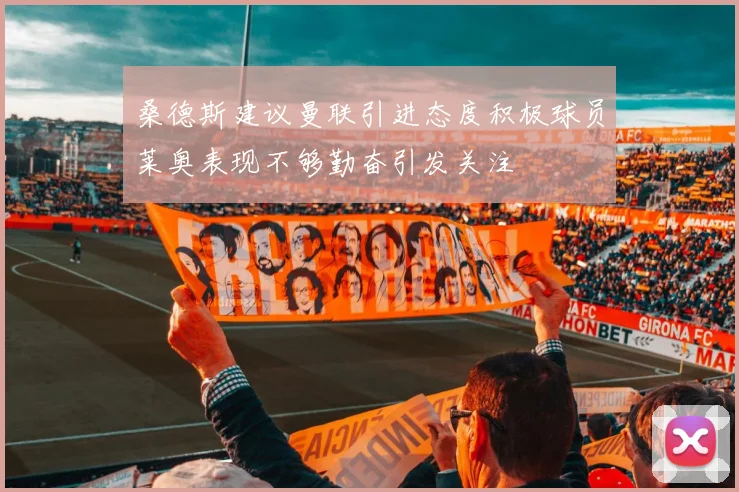 桑德斯建议曼联引进态度积极球员莱奥表现不够勤奋引发关注