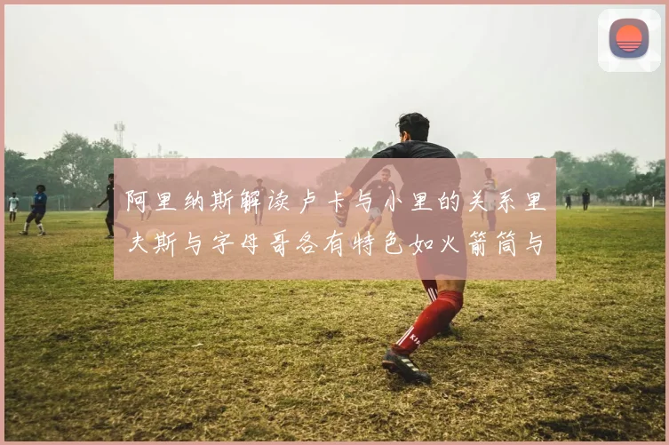 阿里纳斯解读卢卡与小里的关系里夫斯与字母哥各有特色如火箭筒与手枪