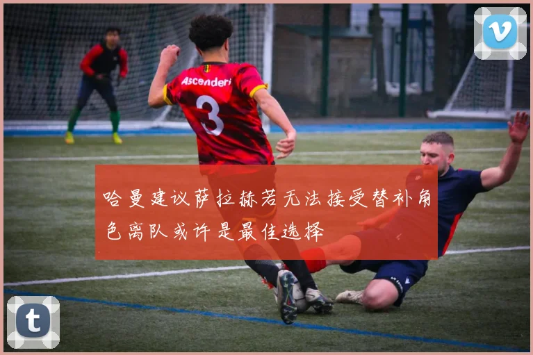哈曼建议萨拉赫若无法接受替补角色离队或许是最佳选择
