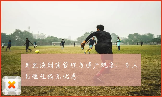 库里谈财富管理与遗产观念：专人打理让我无忧虑