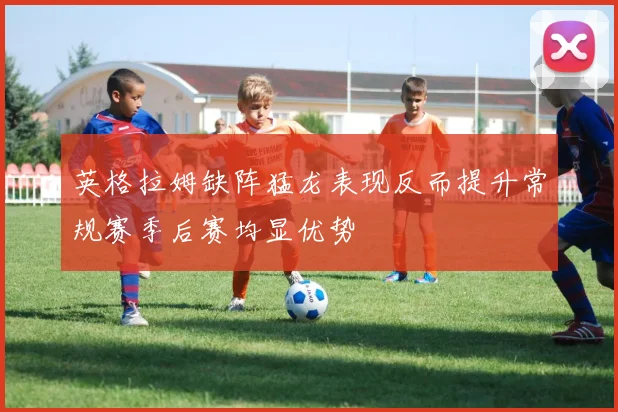 英格拉姆缺阵猛龙表现反而提升常规赛季后赛均显优势