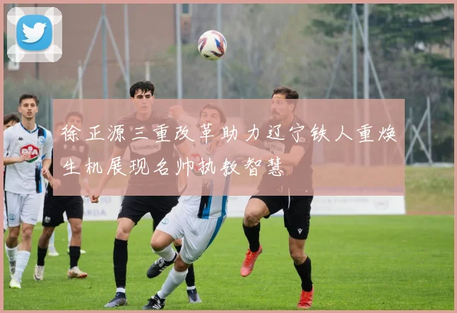 徐正源三重改革助力辽宁铁人重焕生机展现名帅执教智慧
