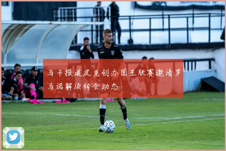 马卡报道皮克创办国王联赛邀请罗马诺解读转会动态