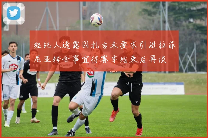 经纪人透露因扎吉未要求引进拉菲尼亚转会事宜待赛季结束后再谈